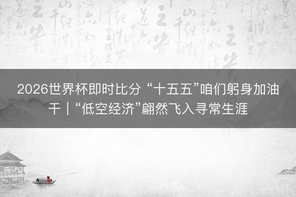 2026世界杯即时比分 “十五五”咱们躬身加油干｜“低空经济”翩然飞入寻常生涯