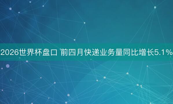 2026世界杯盘口 前四月快递业务量同比增长5.1%