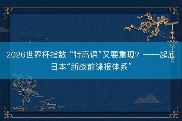 2026世界杯指数 “特高课”又要重现?——起底日本“新战前谍报体系”
