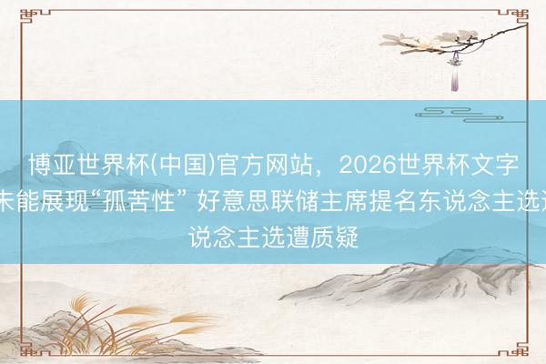 博亚世界杯(中国)官方网站,2026世界杯文字直播 未能展现“孤苦性” 好意思联储主席提名东说念主选遭质疑