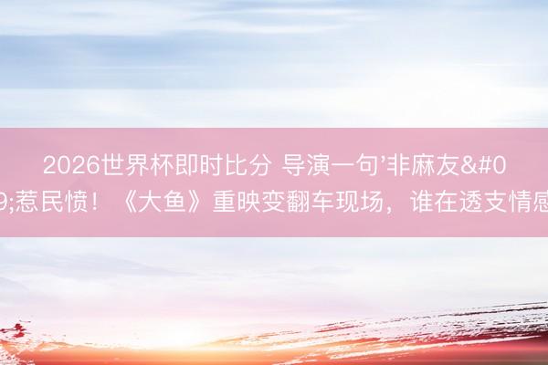 2026世界杯即时比分 导演一句'非麻友'惹民愤!《大鱼》重映变翻车现场,谁在透支情感?