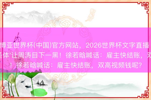 博亚世界杯(中国)官方网站,2026世界杯文字直播 贺峻霖'详细圣体'让周涛目下一黑!徐若晗喊话:雇主快结账,双高视频钱呢?