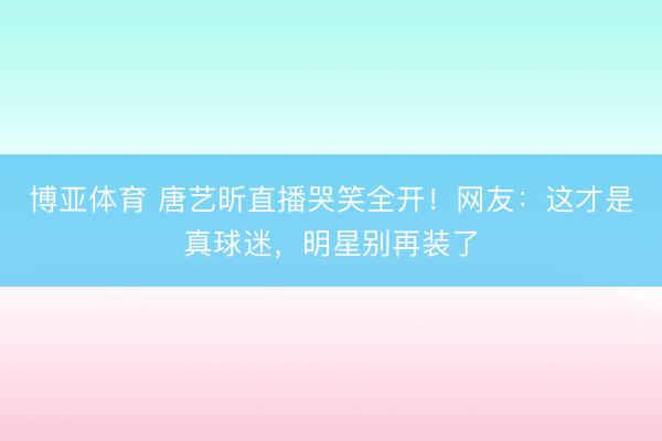 博亚体育 唐艺昕直播哭笑全开!网友:这才是真球迷,明星别再装了