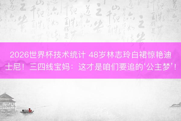 2026世界杯技术统计 48岁林志玲白裙惊艳迪士尼!三四线宝妈:这才是咱们要追的‘公主梦’!