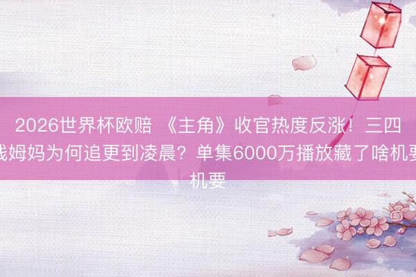 2026世界杯欧赔 《主角》收官热度反涨!三四线姆妈为何追更到凌晨?单集6000万播放藏了啥机要