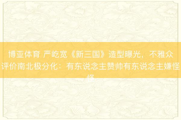 博亚体育 严屹宽《新三国》造型曝光,不雅众评价南北极分化:有东说念主赞帅有东说念主嫌怪