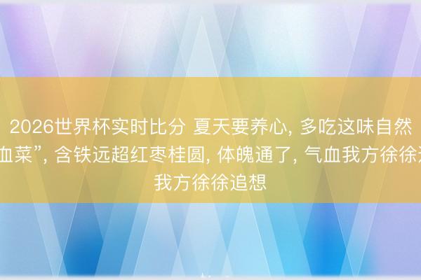 2026世界杯实时比分 夏天要养心， 多吃这味自然“造血菜”， 含铁远超红枣桂圆， 体魄通了， 气血我方徐徐追想
