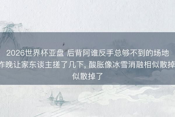2026世界杯亚盘 后背阿谁反手总够不到的场地, 昨晚让家东谈主搓了几下, 酸胀像冰雪消融相似散掉了