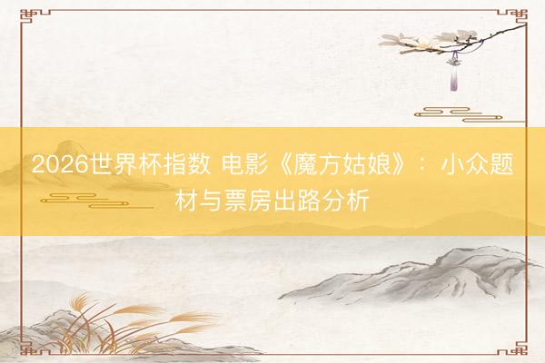 2026世界杯指数 电影《魔方姑娘》：小众题材与票房出路分析