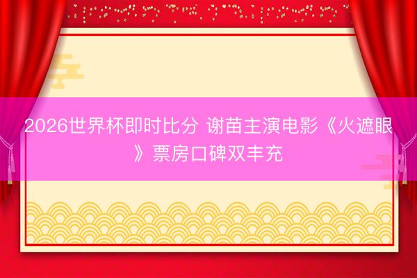 2026世界杯即时比分 谢苗主演电影《火遮眼》票房口碑双丰充