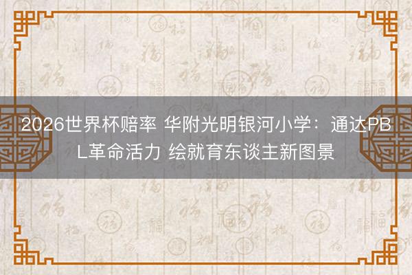 2026世界杯赔率 华附光明银河小学:通达PBL革命活力 绘就育东谈主新图景
