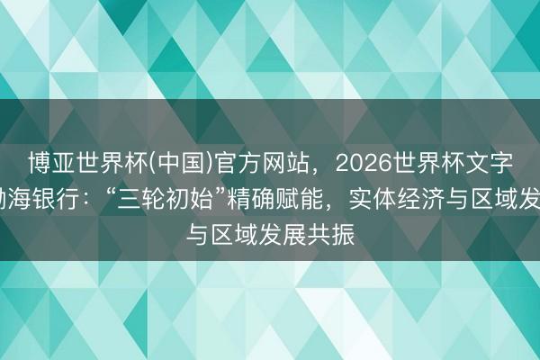 博亚世界杯(中国)官方网站，2026世界杯文字直播 渤海银行：“三轮初始”精确赋能，实体经济与区域发展共振