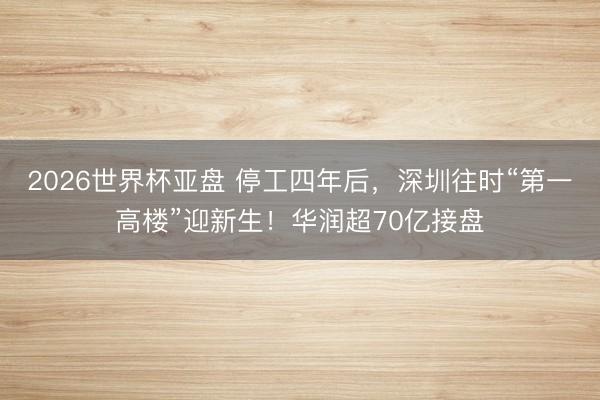 2026世界杯亚盘 停工四年后,深圳往时“第一高楼”迎新生!华润超70亿接盘