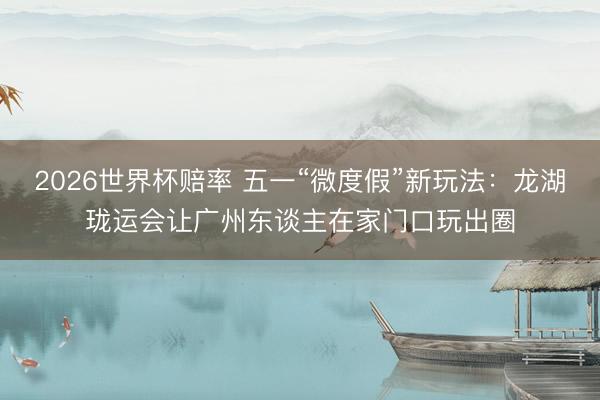 2026世界杯赔率 五一“微度假”新玩法:龙湖珑运会让广州东谈主在家门口玩出圈
