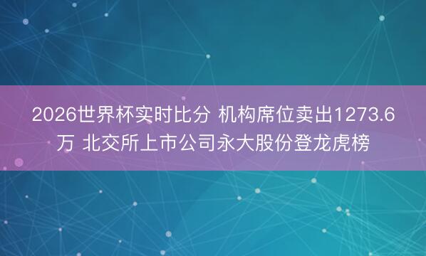 2026世界杯实时比分 机构席位卖出1273.6万 北交所上市公司永大股份登龙虎榜