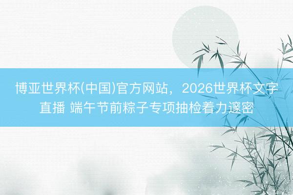 博亚世界杯(中国)官方网站,2026世界杯文字直播 端午节前粽子专项抽检着力邃密