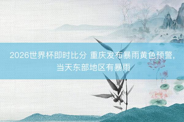 2026世界杯即时比分 重庆发布暴雨黄色预警, 当天东部地区有暴雨