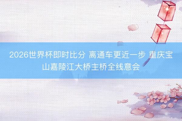 2026世界杯即时比分 离通车更近一步 重庆宝山嘉陵江大桥主桥全线意会