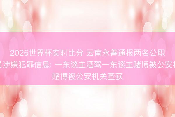 2026世界杯实时比分 云南永善通报两名公职东谈主员涉嫌犯罪信息: 一东谈主酒驾一东谈主赌博被公安机关查获