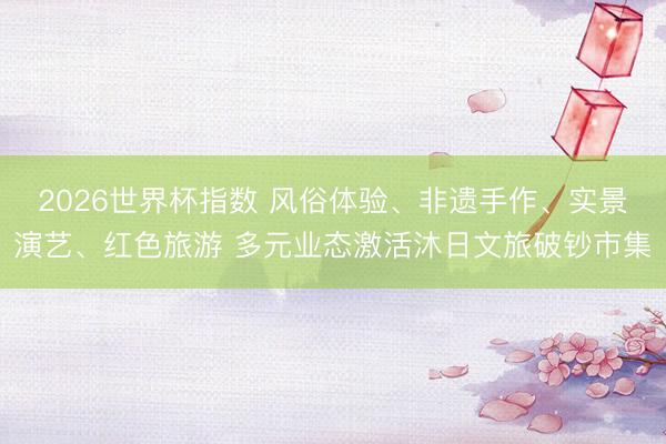 2026世界杯指数 风俗体验、非遗手作、实景演艺、红色旅游 多元业态激活沐日文旅破钞市集