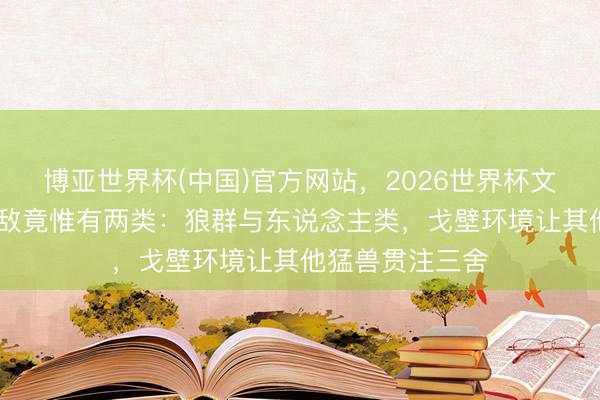 博亚世界杯(中国)官方网站,2026世界杯文字直播 骆驼天敌竟惟有两类:狼群与东说念主类,戈壁环境让其他猛兽贯注三舍