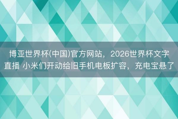 博亚世界杯(中国)官方网站,2026世界杯文字直播 小米们开动给旧手机电板扩容,充电宝悬了
