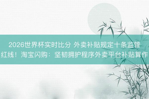 2026世界杯实时比分 外卖补贴规定十条监管红线！淘宝闪购：坚韧拥护程序外卖平台补贴算作
