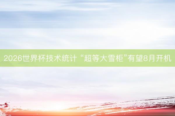 2026世界杯技术统计 “超等大雪柜”有望8月开机