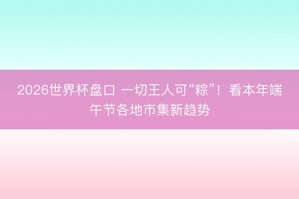 2026世界杯盘口 一切王人可“粽”！看本年端午节各地市集新趋势