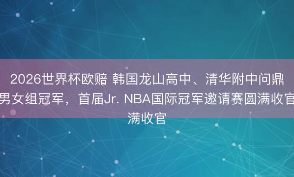 2026世界杯欧赔 韩国龙山高中、清华附中问鼎男女组冠军,首届Jr. NBA国际冠军邀请赛圆满收官